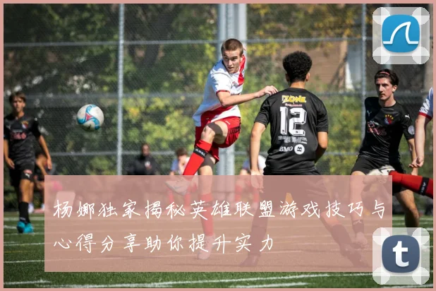 杨娜独家揭秘英雄联盟游戏技巧与心得分享助你提升实力