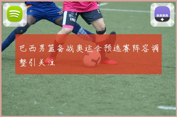 巴西男篮备战奥运会预选赛阵容调整引关注