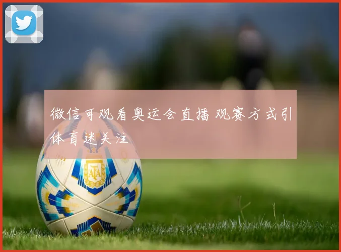 微信可观看奥运会直播 观赛方式引体育迷关注
