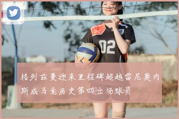 格列兹曼迎来里程碑超越雷尼奥内斯成马竞历史第四出场球员