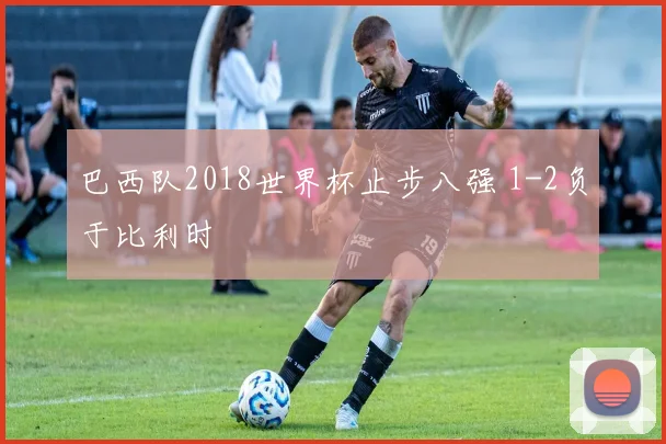 巴西队2018世界杯止步八强 1-2负于比利时