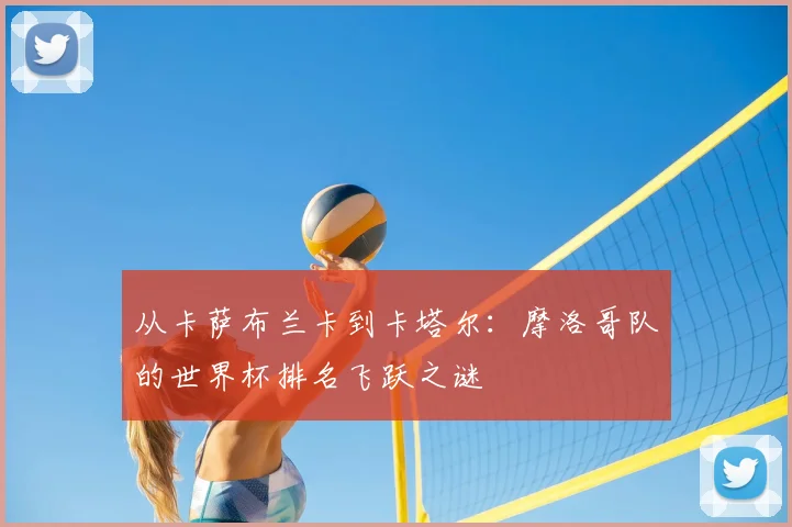 从卡萨布兰卡到卡塔尔：摩洛哥队的世界杯排名飞跃之谜