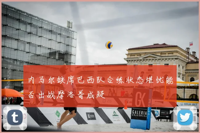 内马尔缺席巴西队合练状态堪忧能否出战摩洛哥成疑