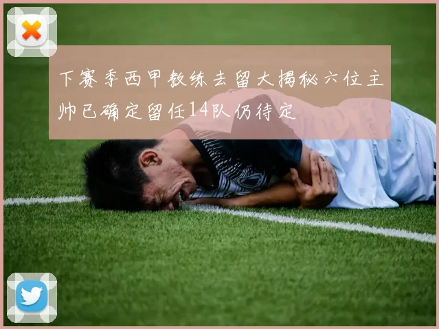 下赛季西甲教练去留大揭秘六位主帅已确定留任14队仍待定