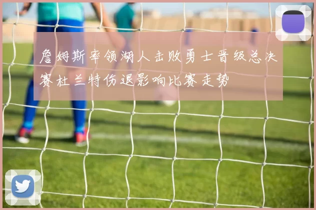 詹姆斯率领湖人击败勇士晋级总决赛杜兰特伤退影响比赛走势