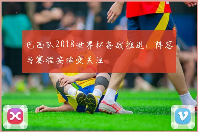 巴西队2018世界杯备战推进，阵容与赛程安排受关注