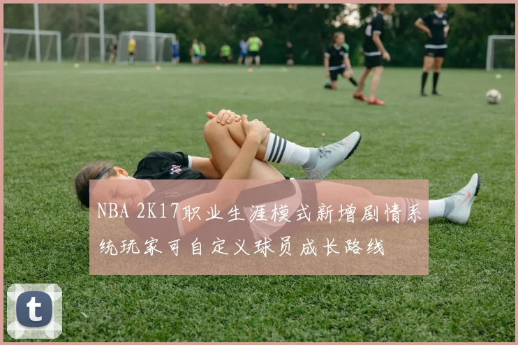 NBA 2K17职业生涯模式新增剧情系统玩家可自定义球员成长路线