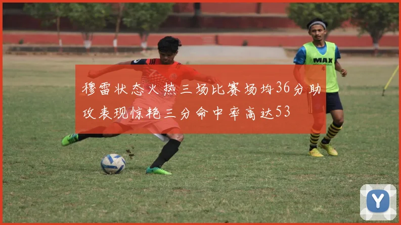 穆雷状态火热三场比赛场均36分助攻表现惊艳三分命中率高达53