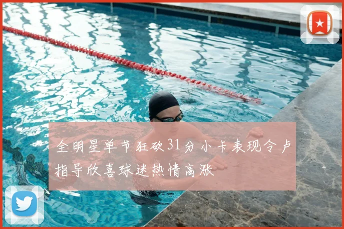 全明星单节狂砍31分小卡表现令卢指导欣喜球迷热情高涨
