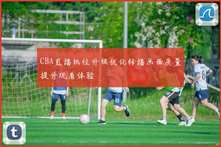 CBA直播机位升级优化转播画面质量提升观看体验
