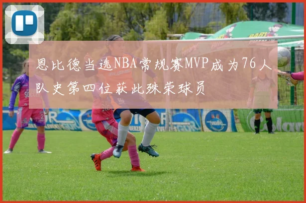 恩比德当选NBA常规赛MVP成为76人队史第四位获此殊荣球员