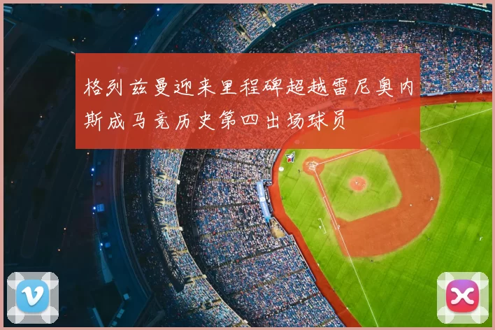 格列兹曼迎来里程碑超越雷尼奥内斯成马竞历史第四出场球员